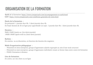 ORGANISATION DE LA FORMATION
Tarifs de la formation: https://www.crmspectacle.com/accompagnement-et-tarifs.html
CGV: https://www.crmspectacle.com/conditions-generales-de-vente.html
Durée de la formation :
En présentiel: 1 journée dure 8h. 1 demi-journée dure 4h.
En Foad: Session de 2h en ligne pour approfondir un sujet. 1 journée dure 8h. 1 demi-journée dure 4h.
Horaires :
9h00-13h00 (matin ou 1ère demi-journée)
14h00-18h00 (après-midi ou 2ème demi-journée)
Rythme :
En continu ou en discontinu, en fonction des besoins des stagiaires
Mode d’organisation pédagogique :
- Présentiel en intra-entreprise: groupe d’apprenants salariés regroupés au sein d’une seule structure
- Présentiel en inter-entreprise: groupe d’apprenants individuels venant se former dans notre centre de formation
- FOAD: Formation à distance
Lieu de formation:
En centre, sur site client ou en ligne
 