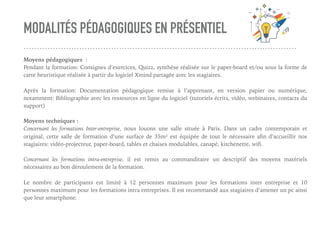 MODALITÉS PÉDAGOGIQUES EN PRÉSENTIEL
Moyens pédagogiques :
Pendant la formation: Consignes d’exercices, Quizz, synthèse réalisée sur le paper-board et/ou sous la forme de
carte heuristique réalisée à partir du logiciel Xmind partagée avec les stagiaires.
Après la formation: Documentation pédagogique remise à l’apprenant, en version papier ou numérique,
notamment: Bibliographie avec les ressources en ligne du logiciel (tutoriels écrits, vidéo, webinaires, contacts du
support)
Moyens techniques :
Concernant les formations Inter-entreprise, nous louons une salle située à Paris. Dans un cadre contemporain et
original, cette salle de formation d’une surface de 35m² est équipée de tout le nécessaire aﬁn d’accueillir nos
stagiaires: vidéo-projecteur, paper-board, tables et chaises modulables, canapé, kitchenette, wiﬁ.
Concernant les formations intra-entreprise, il est remis au commanditaire un descriptif des moyens matériels
nécessaires au bon déroulement de la formation.
Le nombre de participants est limité à 12 personnes maximum pour les formations inter entreprise et 10
personnes maximum pour les formations intra entreprises. Il est recommandé aux stagiaires d’amener un pc ainsi
que leur smartphone.
 