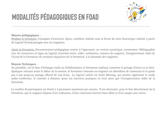 MODALITÉS PÉDAGOGIQUES EN FOAD
Moyens pédagogiques :
Pendant la formation: Consignes d’exercices, Quizz, synthèse réalisée sous la forme de carte heuristique réalisée à partir
du logiciel Xmind partagée avec les stagiaires.
Après la formation: Documentation pédagogique remise à l’apprenant, en version numérique, notamment: Bibliographie
avec les ressources en ligne du logiciel (tutoriels écrits, vidéo, webinaires, contacts du support), Enregistrement vidéo de
l’écran de la formatrice de certaines séquences de la formation, à la demande des stagiaires.
Moyens Techniques : 
Au préalable, sur la base d’échanges mails ou téléphoniques, le formateur explique comment le partage d’écran va se faire.
Quelques minutes avant le début de la session, le formateur transmet au stagiaire un identiﬁant de connexion et le guide
pas à pas jusqu’au partage eﬀectif de son écran.  Le logiciel utilisé est Zoho Meeting, qui permet également le mode
audio-conférence, le contrôle à distance (pour les exercices pratiques en live) ainsi que l’enregistrement vidéo de la
formation.
Le nombre de participants est limité à 3 personnes maximum par session. Il est nécessaire, pour le bon déroulement de la
formation, que le stagiaire dispose d’un ordinateur, d’une connexion internet haut-débit et d’un casque avec micro.
 