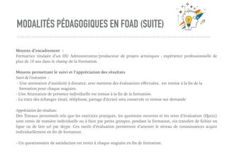 MODALITÉS PÉDAGOGIQUES EN FOAD (SUITE)
Moyens d’encadrement :
Formatrice titulaire d’un DU Administrateur/producteur de projets artistiques ; expérience professionnelle de
plus de 10 ans dans le champ de la Formation.
Moyens permettant le suivi et l’appréciation des résultats
Suivi de l’exécution :
- Une attestation d’assiduité à distance, avec mention des évaluations eﬀectuées, est remise à la ﬁn de la
formation pour chaque stagiaire.
- Une Attestation de présence individuelle est remise à la ﬁn de la formation.
- La trace des échanges (mail, téléphone, partage d’écran) sera conservée et remise sur demande
Appréciation des résultats:
Des Travaux personnels tels que les exercices pratiques, les questions ouvertes et les tests d’évaluation (Quizz)
sont remis de manière individuelle ou à faire par petits groupes, pendant la formation, via transfert de ﬁchier en
ligne ou de lien url par skype. Ces outils d’évaluation permettent d’attester le niveau de connaissances acquis
individuellement en ﬁn de formation.
- Un questionnaire de satisfaction est remis à chaque stagiaire en ﬁn de formation.
 
