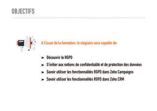 A l’issue de la formation, le stagiaire sera capable de:
➤ Découvrir le RGPD
➤ S’initier aux notions de confidentialité et de protection des données
➤ Savoir utiliser les fonctionnalités RGPD dans Zoho Campaigns
➤ Savoir utiliser les fonctionnalités RGPD dans Zoho CRM
OBJECTIFS
 