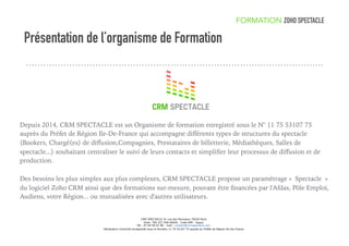 Présentation de l’organisme de Formation
Depuis 2014, CRM SPECTACLE est un Organisme de formation enregistré sous le N° 11 75 53107 75
auprès du Préfet de Région Ile-De-France qui accompagne diﬀérents types de structures du spectacle
(Bookers, Chargé(es) de diﬀusion,Compagnies, Prestataires de billetterie, Médiathèques, Salles de
spectacle...) souhaitant centraliser le suivi de leurs contacts et simpliﬁer leur processus de diﬀusion et de
production.
Des besoins les plus simples aux plus complexes, CRM SPECTACLE propose un paramétrage « Spectacle »
du logiciel Zoho CRM ainsi que des formations sur-mesure, pouvant être ﬁnancées par l'Afdas, Pôle Emploi,
Audiens, votre Région... ou mutualisées avec d'autres utilisateurs.
FORMATION ZOHO SPECTACLE
CRM SPECTACLE 41 rue des Panoyaux 75020 Paris
Siret: 799 227 038 00020 - Code APE : 8559A
Tél : 07 64 09 01 86 - mail : contact@crmspectacle.com
Déclaration d'activité enregistrée sous le Numéro 11 75 53107 75 auprès du Préfet de Région Ile-De-France
 