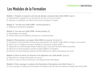 Les Modules de la Formation
FORMATION ZOHO SPECTACLE
Module 1: Préparer et importer une base de données existante dans Zoho CRM: 1j ou 2 j
J1: Brainstormer en équipe sur ses besoins aﬁn de créer un Crm sur mesure
J2: Nettoyer et synthétiser ses ﬁchiers Excel pour les préparer à l'import
Module 2: 1ers Pas avec Zoho CRM - version gratuite:1j
J1: Diﬀusion et Production simpliﬁées
Module 3: 1ers pas avec Zoho CRM- version payante: 2j
J1: Personnaliser son logiciel
J2: Utiliser Zoho pour la Diﬀusion, Production et Administration
Module 4: Personnaliser un compte Zoho CRM sur mesure: 3j, 4j ou 5 j
J1: Connaître les fonctionnalités de base pour personnaliser son compte Zoho CRM et l’adapter à son activité
J2: Savoir créer et modiﬁer ses propres modèles de documents en ligne (GED)
J3: Apprendre une méthodologie simple et eﬃcace pour l’utilisation de Zoho CRM au quotidien
J4: Découvrir les fonctionnalités avancées de Zoho CRM #1: les Rapport
J5: Maîtriser les fonctionnalités avancées de Zoho CRM #2: les règles automatiques de travail
Module 5: Gérer les devis, les factures et les dépenses avec Zoho Books: 1j ou 2 j
J1: Paramétrer un compte zoho books sur mesure
J2: Créer et suivre les devis, les factures et les dépenses dans Zoho Books
Module 6: Créer, partager et analyser des formulaires d'inscription avec Zoho Forms: 1 j
J1: Créer, partager et analyser des formulaires d’inscription aﬁn de traiter les données récoltées dans Zoho CRM
 