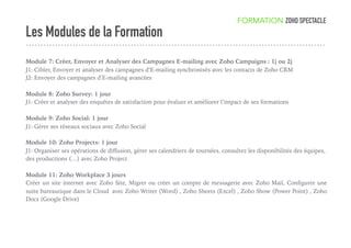 Les Modules de la Formation
FORMATION ZOHO SPECTACLE
Module 7: Créer, Envoyer et Analyser des Campagnes E-mailing avec Zoho Campaigns : 1j ou 2j
J1: Cibler, Envoyer et analyser des campagnes d’E-mailing synchronisés avec les contacts de Zoho CRM
J2: Envoyer des campagnes d’E-mailing avancées
Module 8: Zoho Survey: 1 jour
J1: Créer et analyser des enquêtes de satisfaction pour évaluer et améliorer l’impact de ses formations
Module 9: Zoho Social: 1 jour
J1: Gérer ses réseaux sociaux avec Zoho Social
Module 10: Zoho Projects: 1 jour
J1: Organiser ses opérations de diﬀusion, gérer ses calendriers de tournées, consultez les disponibilités des équipes,
des productions (…) avec Zoho Project
Module 11: Zoho Workplace 3 jours
Créer un site internet avec Zoho Site, Migrer ou créer un compte de messagerie avec Zoho Mail, Conﬁgurer une
suite bureautique dans le Cloud avec Zoho Writer (Word) , Zoho Sheets (Excel) , Zoho Show (Power Point) , Zoho
Docs (Google Drive)
 