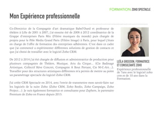 Mon Expérience professionnelle
Co-Directrice de la Compagnie d’art dramatique Babel’Oued et professeur de
théâtre à Lille de 2001 à 2007, j’ai ensuite été de 2008 à 2012 coordinatrice de la
Grappe d’entreprises Paris Mix (Filière musiques du monde) puis chargée de
projets pour le Pôle Media Grand Paris (Filière Image) à Paris, pour lequel j’étais
en charge de l’oﬀre de formation des entreprises adhérentes. C’est dans ce cadre
que j'ai commencé a expérimenter diﬀérentes solutions de gestion de contacts et
que j'ai choisi de travailler avec le logiciel Zoho CRM. 
De 2012 à 2014 j’ai été chargée de diﬀusion et administratrice de production pour
plusieurs compagnies de Théâtre, Musique, Arts du Cirque... (Cie Badinage
Artistique, Collectif Rêve Concret, Compagnie A Bout Portant, Cie M-C-Art…).
Travailler pour des structures artistiques diﬀérentes m'a permis de mettre au point
un paramétrage spectacle du logiciel Zoho CRM.
J'ai créée CRM Spectacle en 2014, avec l'envie de transmettre mon savoir-faire sur
les logiciels de la suite Zoho (Zoho CRM, Zoho Books, Zoho Campaign, Zoho
Project…). Je suis également formatrice et consultante pour Zsphere, le partenaire
Premium de Zoho en France depuis 2015.
LEÏLA GREGSON, FORMATRICE
ET CONSULTANTE ZOHO
Expérience professionnelle
de 7ans avec le logiciel zoho
crm et de 10 ans dans la
Formation.
FORMATION ZOHO SPECTACLE
 