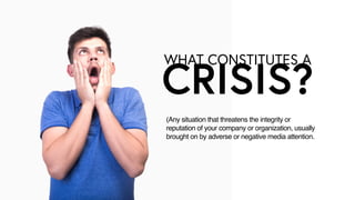 WHAT CONSTITUTES A
CRISIS?
(Any situation that threatens the integrity or
reputation of your company or organization, usually
brought on by adverse or negative media attention.
 