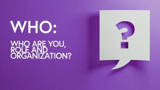 WHO:
WHO ARE YOU,
ROLE AND
ORGANIZATION?
 
