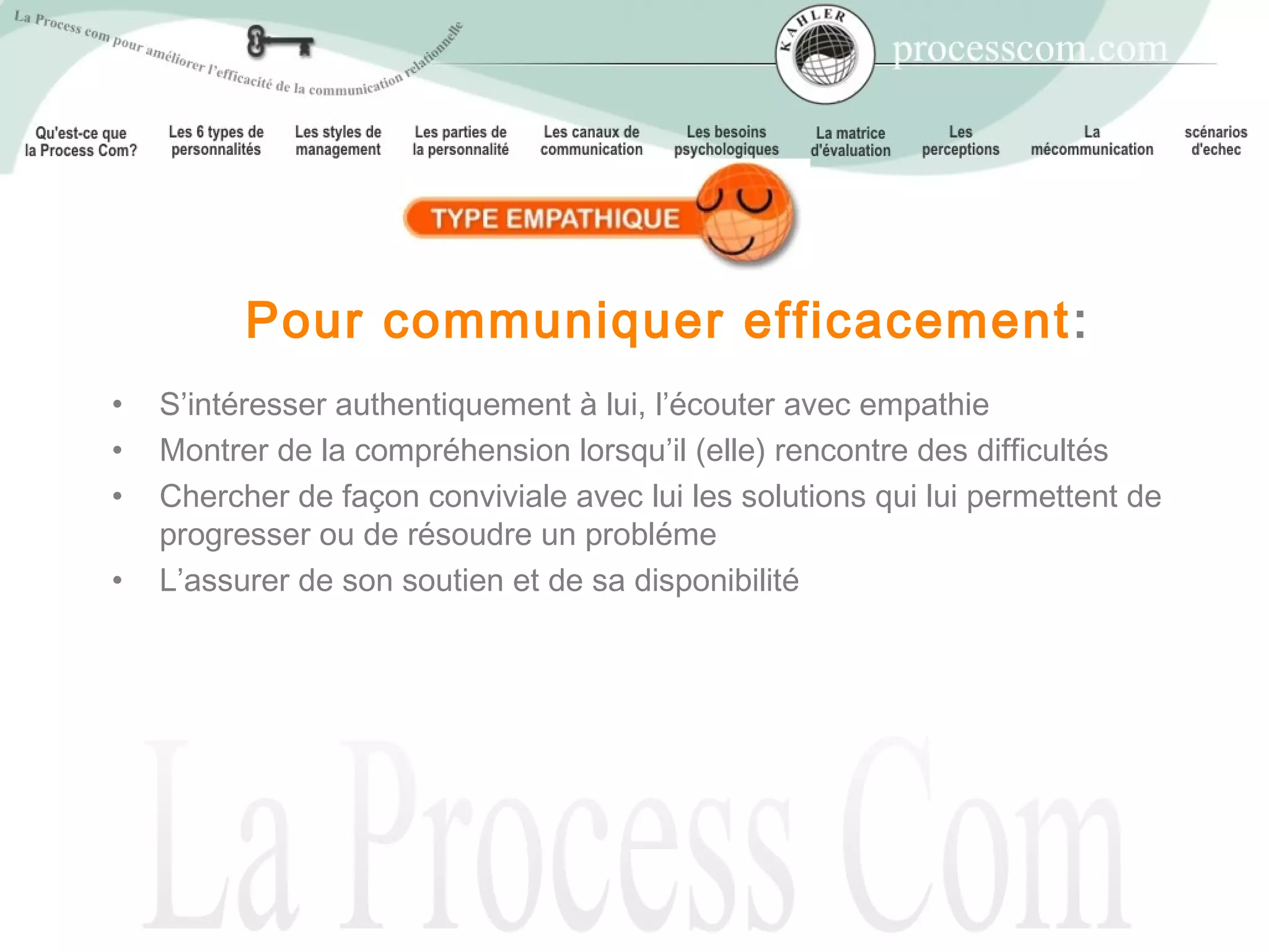 Pour communiquer efficacement :
•   S’intéresser authentiquement à lui, l’écouter avec empathie
•   Montrer de la compréhension lorsqu’il (elle) rencontre des difficultés
•   Chercher de façon conviviale avec lui les solutions qui lui permettent de
    progresser ou de résoudre un probléme
•   L’assurer de son soutien et de sa disponibilité
 