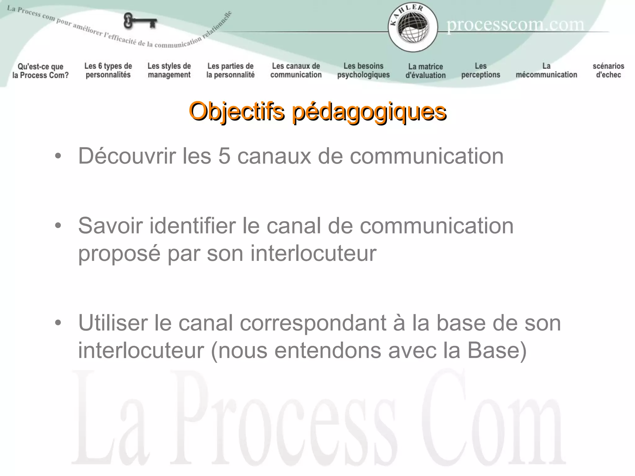 Objectifs pédagogiques
• Découvrir les 5 canaux de communication


• Savoir identifier le canal de communication
  proposé par son interlocuteur


• Utiliser le canal correspondant à la base de son
  interlocuteur (nous entendons avec la Base)
 