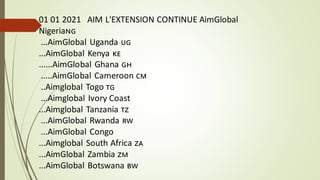 01 01 2021 AIM L'EXTENSION CONTINUE AimGlobal
Nigeria🇳🇬
...AimGlobal Uganda 🇺🇬
...AimGlobal Kenya 🇰🇪
......AimGlobal Ghana 🇬🇭
.....AimGlobal Cameroon 🇨🇲
..Aimglobal Togo 🇹🇬
...Aimglobal Ivory Coast
...Aimglobal Tanzania 🇹🇿
...AimGlobal Rwanda 🇷🇼
...AimGlobal Congo
...Aimglobal South Africa 🇿🇦
...AimGlobal Zambia 🇿🇲
...AimGlobal Botswana 🇧🇼
 