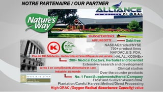 ,
200+ Medical Doctors, Herbalist and Scientist
Extensive research and development
Clinical studies
Over the counter products
No. 1 Food Supplements/Herbal Company
50 years
Debt free
NASDAQ traded/NYSE
NAFDAC,U.S. FDA,
HALAL, KOSHEr
Frost and SullivanAward 2004
Plantation/Careful Harvest Method/Direct Processing
High ORAC (Oxygen Radical Absorbance Capacity) value
700+ product lines
NOTRE PARTENAIRE / OUR PARTNER
Wisconsin Utah
50 ANS D’EXISTENCE
AUCUNEDETTE
Plus de 200 Médecins, Herboristeset Scientifiques à son service
Le No 1 en complémentsalimentaireet 1ere
industrie au monde
 
