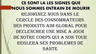REJOIGNEZ NOUS DANS LE
CERCLE DES CONSOMMATEURS
DES PRODUITS AIM GLOBAL POUR
DECLENCHER UNE MISE A JOUR
DE NOTRE CORPS QUI A SON TOUR
REGLERA SES PROBLEMES DE
SANTE
CE SONT LA LES SIGNES QUE
NOUS SOMMES ENTRAIN DE MOURIR
 