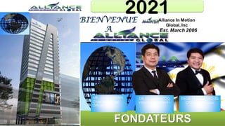 Alliance In Motion
Global, Inc
Est. March 2006
Francis Miguel
Chief Finance Officer
“Mentor of All Mentors”
Dr. Ed Cabantog
Chief Executive Officer
“The Visionary President”
John Asperin
Chief MarketingOfficer
“Mr. Excitement”
DIRECTEUR
FINANCIER/
Mentordes
mentors
DIRECTEUR
MARKETING/
Monsieur
Excitement
PDG
Le Président/
Visionnaire
BIENVENUE
A
2021
FONDATEURS
DR. ED CABANTOG
Visionary President –
CEO
MR. JOHN ASPERIN
Chief Marketing
Officer
ENGR. FRANCISMIGUEL
CFO/ Triathlete/ Dream
Advocate
 