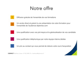 Notre offre
Diffusion gratuite de l’ensemble de vos formations
Un accès direct et gratuit à une présentation de votre formation pour
l’ensemble de l’audience diplomeo.com
Une qualification avec vos pré-requis et la géolocalisation de vos candidats
Une qualification téléphonique par notre équipe interne dédiée
Un prix au contact qui vous permet de réduire votre cout d’acquisition
6
CONTACT Matthieu Llanes – 01 82 28 80 10 – matthieu@diplomeo.fr
 