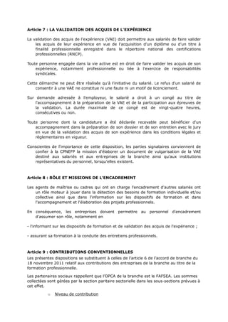 Article 7 : LA VALIDATION DES ACQUIS DE L'EXPÉRIENCE
La validation des acquis de l'expérience (VAE) doit permettre aux salariés de faire valider
les acquis de leur expérience en vue de l'acquisition d'un diplôme ou d'un titre à
finalité professionnelle enregistré dans le répertoire national des certifications
professionnelles (RNCP).
Toute personne engagée dans la vie active est en droit de faire valider les acquis de son
expérience, notamment professionnelle ou liée à l'exercice de responsabilités
syndicales.
Cette démarche ne peut être réalisée qu'à l'initiative du salarié. Le refus d'un salarié de
consentir à une VAE ne constitue ni une faute ni un motif de licenciement.
Sur demande adressée à l'employeur, le salarié a droit à un congé au titre de
l'accompagnement à la préparation de la VAE et de la participation aux épreuves de
la validation. La durée maximale de ce congé est de vingt-quatre heures,
consécutives ou non.
Toute personne dont la candidature a été déclarée recevable peut bénéficier d'un
accompagnement dans la préparation de son dossier et de son entretien avec le jury
en vue de la validation des acquis de son expérience dans les conditions légales et
règlementaires en vigueur.
Conscientes de l'importance de cette disposition, les parties signataires conviennent de
confier à la CPNEFP la mission d'élaborer un document de vulgarisation de la VAE
destiné aux salariés et aux entreprises de la branche ainsi qu'aux institutions
représentatives du personnel, lorsqu'elles existent.
Article 8 : RÔLE ET MISSIONS DE L'ENCADREMENT
Les agents de maîtrise ou cadres qui ont en charge l'encadrement d'autres salariés ont
un rôle moteur à jouer dans la détection des besoins de formation individuelle et/ou
collective ainsi que dans l'information sur les dispositifs de formation et dans
l'accompagnement et l'élaboration des projets professionnels.
En conséquence, les entreprises doivent permettre au personnel d'encadrement
d'assumer son rôle, notamment en
- l'informant sur les dispositifs de formation et de validation des acquis de l'expérience ;
- assurant sa formation à la conduite des entretiens professionnels.
Article 9 : CONTRIBUTIONS CONVENTIONNELLES
Les présentes dispositions se substituent à celles de l’article 6 de l’accord de branche du
18 novembre 2011 relatif aux contributions des entreprises de la branche au titre de la
formation professionnelle.
Les partenaires sociaux rappellent que l’OPCA de la branche est le FAFSEA. Les sommes
collectées sont gérées par la section paritaire sectorielle dans les sous-sections prévues à
cet effet.
o Niveau de contribution
 