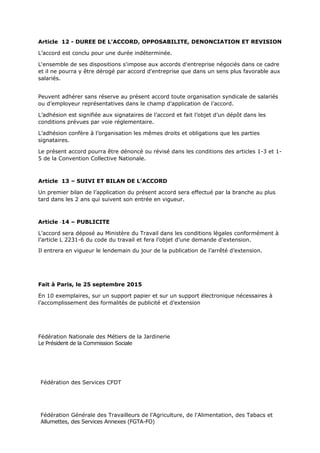 Article 12 - DUREE DE L'ACCORD, OPPOSABILITE, DENONCIATION ET REVISION
L’accord est conclu pour une durée indéterminée.
L'ensemble de ses dispositions s'impose aux accords d'entreprise négociés dans ce cadre
et il ne pourra y être dérogé par accord d'entreprise que dans un sens plus favorable aux
salariés.
Peuvent adhérer sans réserve au présent accord toute organisation syndicale de salariés
ou d’employeur représentatives dans le champ d’application de l’accord.
L’adhésion est signifiée aux signataires de l’accord et fait l’objet d’un dépôt dans les
conditions prévues par voie réglementaire.
L’adhésion confère à l’organisation les mêmes droits et obligations que les parties
signataires.
Le présent accord pourra être dénoncé ou révisé dans les conditions des articles 1-3 et 1-
5 de la Convention Collective Nationale.
Article 13 – SUIVI ET BILAN DE L’ACCORD
Un premier bilan de l’application du présent accord sera effectué par la branche au plus
tard dans les 2 ans qui suivent son entrée en vigueur.
Article 14 – PUBLICITE
L’accord sera déposé au Ministère du Travail dans les conditions légales conformément à
l’article L 2231-6 du code du travail et fera l’objet d’une demande d’extension.
Il entrera en vigueur le lendemain du jour de la publication de l’arrêté d’extension.
Fait à Paris, le 25 septembre 2015
En 10 exemplaires, sur un support papier et sur un support électronique nécessaires à
l’accomplissement des formalités de publicité et d’extension
Fédération Nationale des Métiers de la Jardinerie
Le Président de la Commission Sociale
Fédération des Services CFDT
Fédération Générale des Travailleurs de l'Agriculture, de l'Alimentation, des Tabacs et
Allumettes, des Services Annexes (FGTA-FO)
 