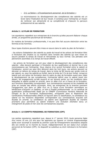 o 2-6. La Notion « d’investissement personnel de la formation »
La reconnaissance du développement des compétences des salariés est un
levier dans l’implication de leur travail. Il constitue pour l’entreprise un moyen
de renforcer son attractivité et sa compétitivité et d’assurer le parcours
professionnel de ses salariés.
Article 3 : LE PLAN DE FORMATION
Les signataires rappellent aux entreprises de la branche qu'elles peuvent élaborer chaque
année, un programme pluriannuel de formation.
En matière de formation professionnelle, il ne peut être fait aucune distinction entre les
femmes et les hommes.
Deux types d'actions peuvent être mises en œuvre dans le cadre du plan de formation :
- les actions d'adaptation des salariés au poste de travail et les actions de formation liées
à l'évolution des emplois ou au maintien dans l'emploi des salariés qui sont mises en
oeuvre pendant le temps de travail et rémunérées au taux normal. Ces périodes sont
pleinement assimilées à du temps de travail effectif.
- les actions de formation qui ont pour objet le développement des compétences des
salariés : elles doivent participer à l'évolution de leur qualification et donner lieu à une
reconnaissance par l'entreprise. Sous réserve d'un accord formalisé entre le salarié et
l'employeur, accord qui peut être dénoncé dans les huit jours, ces actions peuvent se
dérouler en dehors du temps de travail, dans la limite de 80 heures par année civile et
par salarié, ou, pour les salariés au forfait, dans la limite de 5 % de leur forfait. Lorsqu’un
salarié suit une action de formation dans le cadre du plan de formation ayant pour objet
le développement de ses compétences, l’entreprise définit avec le salarié avant son
départ, les engagements qu’elle souscrit et qui doivent porter sur les conditions dans
lesquelles le salarié accède en priorité, dans un délai d’un an à l’issue de la formation,
aux fonctions disponibles correspondant aux connaissances acquises et les modalités de
prise en compte des efforts accomplis. Ainsi, les entreprises de la branche prennent
l’engagement que dans un délai d’un an à l’issue d’une formation permettant au
bénéficiaire d’acquérir un diplôme, un titre à finalité professionnelle ou un certificat de
qualification professionnelle établi par la CPNEFP (Commission Paritaire Nationale de
l’Emploi et de la Formation Professionnelle), enregistrés dans le Répertoire des
Certifications Professionnelles (RNCP) et figurant dans la classification, la candidature du
salarié sur les fonctions disponibles correspondant aux connaissances acquises soit
étudiée en priorité. La candidature du salarié sera également étudiée de manière
prioritaire pour permettre au salarié d’obtenir une évolution d’échelon et/ou un
changement de poste en lien avec les connaissances acquises.
Article 4 : LE COMPTE PERSONNEL DE FORMATION (CPF)
Les parties signataires rappellent que, depuis le 1er
janvier 2015, toute personne âgée
d’au moins 16 ans (15 ans pour les apprentis qui signent un contrat d’apprentissage
après avoir accompli la scolarité du premier cycle de l’enseignement secondaire) dispose
dès son entrée sur le marché du travail, indépendamment de son statut d’un compte
personnel de formation (CPF). Ce dispositif se substitue au droit individuel à la formation
(DIF)
 