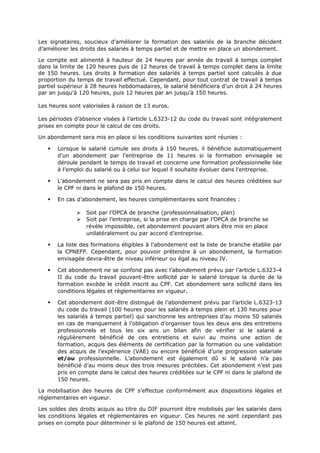 Les signataires, soucieux d’améliorer la formation des salariés de la branche décident
d’améliorer les droits des salariés à temps partiel et de mettre en place un abondement.
Le compte est alimenté à hauteur de 24 heures par année de travail à temps complet
dans la limite de 120 heures puis de 12 heures de travail à temps complet dans la limite
de 150 heures. Les droits à formation des salariés à temps partiel sont calculés à due
proportion du temps de travail effectué. Cependant, pour tout contrat de travail à temps
partiel supérieur à 28 heures hebdomadaires, le salarié bénéficiera d’un droit à 24 heures
par an jusqu'à 120 heures, puis 12 heures par an jusqu'à 150 heures.
Les heures sont valorisées à raison de 13 euros.
Les périodes d’absence visées à l’article L.6323-12 du code du travail sont intégralement
prises en compte pour le calcul de ces droits.
Un abondement sera mis en place si les conditions suivantes sont réunies :
 Lorsque le salarié cumule ses droits à 150 heures, il bénéficie automatiquement
d’un abondement par l’entreprise de 11 heures si la formation envisagée se
déroule pendant le temps de travail et concerne une formation professionnelle liée
à l’emploi du salarié ou à celui sur lequel il souhaite évoluer dans l’entreprise.
 L’abondement ne sera pas pris en compte dans le calcul des heures créditées sur
le CPF ni dans le plafond de 150 heures.
 En cas d’abondement, les heures complémentaires sont financées :
 Soit par l’OPCA de branche (professionnalisation, plan)
 Soit par l’entreprise, si la prise en charge par l’OPCA de branche se
révèle impossible, cet abondement pouvant alors être mis en place
unilatéralement ou par accord d’entreprise.
 La liste des formations éligibles à l’abondement est la liste de branche établie par
la CPNEFP. Cependant, pour pouvoir prétendre à un abondement, la formation
envisagée devra-être de niveau inférieur ou égal au niveau IV.
 Cet abondement ne se confond pas avec l’abondement prévu par l’article L.6323-4
II du code du travail pouvant-être sollicité par le salarié lorsque la durée de la
formation excède le crédit inscrit au CPF. Cet abondement sera sollicité dans les
conditions légales et règlementaires en vigueur.
 Cet abondement doit-être distingué de l’abondement prévu par l’article L.6323-13
du code du travail (100 heures pour les salariés à temps plein et 130 heures pour
les salariés à temps partiel) qui sanctionne les entreprises d’au moins 50 salariés
en cas de manquement à l’obligation d’organiser tous les deux ans des entretiens
professionnels et tous les six ans un bilan afin de vérifier si le salarié a
régulièrement bénéficié de ces entretiens et suivi au moins une action de
formation, acquis des éléments de certification par la formation ou une validation
des acquis de l’expérience (VAE) ou encore bénéficié d’une progression salariale
et/ou professionnelle. L’abondement est également dû si le salarié n’a pas
bénéficié d’au moins deux des trois mesures précitées. Cet abondement n’est pas
pris en compte dans le calcul des heures créditées sur le CPF ni dans le plafond de
150 heures.
La mobilisation des heures de CPF s’effectue conformément aux dispositions légales et
règlementaires en vigueur.
Les soldes des droits acquis au titre du DIF pourront être mobilisés par les salariés dans
les conditions légales et règlementaires en vigueur. Ces heures ne sont cependant pas
prises en compte pour déterminer si le plafond de 150 heures est atteint.
 