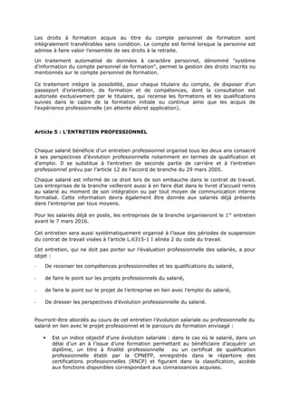 Les droits à formation acquis au titre du compte personnel de formation sont
intégralement transférables sans condition. Le compte est fermé lorsque la personne est
admise à faire valoir l’ensemble de ses droits à la retraite.
Un traitement automatisé de données à caractère personnel, dénommé "système
d'information du compte personnel de formation", permet la gestion des droits inscrits ou
mentionnés sur le compte personnel de formation.
Ce traitement intègre la possibilité, pour chaque titulaire du compte, de disposer d'un
passeport d'orientation, de formation et de compétences, dont la consultation est
autorisée exclusivement par le titulaire, qui recense les formations et les qualifications
suivies dans le cadre de la formation initiale ou continue ainsi que les acquis de
l'expérience professionnelle (en attente décret application).
Article 5 : L’ENTRETIEN PROFESSIONNEL
Chaque salarié bénéficie d’un entretien professionnel organisé tous les deux ans consacré
à ses perspectives d’évolution professionnelle notamment en termes de qualification et
d’emploi. Il se substitue à l’entretien de seconde partie de carrière et à l’entretien
professionnel prévu par l’article 12 de l’accord de branche du 29 mars 2005.
Chaque salarié est informé de ce droit lors de son embauche dans le contrat de travail.
Les entreprises de la branche veilleront aussi à en faire état dans le livret d’accueil remis
au salarié au moment de son intégration ou par tout moyen de communication interne
formalisé. Cette information devra également être donnée aux salariés déjà présents
dans l’entreprise par tous moyens.
Pour les salariés déjà en poste, les entreprises de la branche organiseront le 1er
entretien
avant le 7 mars 2016.
Cet entretien sera aussi systématiquement organisé à l’issue des périodes de suspension
du contrat de travail visées à l’article L.6315-1 I alinéa 2 du code du travail.
Cet entretien, qui ne doit pas porter sur l’évaluation professionnelle des salariés, a pour
objet :
- De recenser les compétences professionnelles et les qualifications du salarié,
- de faire le point sur les projets professionnels du salarié,
- de faire le point sur le projet de l’entreprise en lien avec l’emploi du salarié,
- De dresser les perspectives d’évolution professionnelle du salarié.
Pourront-être abordés au cours de cet entretien l’évolution salariale ou professionnelle du
salarié en lien avec le projet professionnel et le parcours de formation envisagé :
 Est un indice objectif d’une évolution salariale : dans le cas où le salarié, dans un
délai d’un an à l’issue d’une formation permettant au bénéficiaire d’acquérir un
diplôme, un titre à finalité professionnelle ou un certificat de qualification
professionnelle établi par la CPNEFP, enregistrés dans le répertoire des
certifications professionnelles (RNCP) et figurant dans la classification, accède
aux fonctions disponibles correspondant aux connaissances acquises.
 