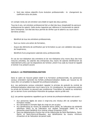  Sont des indices objectifs d’une évolution professionnelle : le changement du
coefficient et/ou de poste.
Un compte rendu de cet entretien sera établi et signé des deux parties.
Tous les 6 ans, cet entretien professionnel fait un état des lieux récapitulatif du parcours
professionnel du salarié. Cette durée s’apprécie par référence à l’ancienneté du salarié
dans l’entreprise. Cet état des lieux permet de vérifier que le salarié a au cours des 6
dernières années :
- Bénéficié de tous les entretiens professionnels,
- Suivi au moins une action de formation,
- Acquis des éléments de certification par la formation ou par une validation des acquis
de l’expérience,
- Bénéficié d’une progression salariale et/ou professionnelle.
En cas de non-réalisation des entretiens et de non-réalisation d’au moins deux des trois
mesures précitées, les salariés des entreprises d’au moins 50 salariés bénéficieront de
l’abondement prévu par les dispositions de l’article L.6323-4 du code du travail et rappelé
à l’article 5 du présent accord.
Article 6 : LA PROFESSIONNALISATION
Dans le cadre de l’accord global relatif à la formation professionnelle, les partenaires
sociaux entendent reprendre les forfaits professionnalisation établis par l’accord du 30
mars 2011 et compléter le dispositif de professionnalisation.
6-1. Les partenaires sociaux entendent rappeler le principe de gratuité du contrat de
professionnalisation désormais inscrit dans la loi. En conséquence, les organismes publics
ou privés de formation ne peuvent pas conditionner l’inscription du salarié au versement
par ce dernier d’une contribution financière de quelque nature qu’elle soit.
6-2. Les parties signataires rappellent que le contrat de professionnalisation est ouvert :
 Aux personnes âgées de seize à vingt-cinq ans révolus afin de compléter leur
formation initiale;
 Aux demandeurs d'emploi âgés de vingt-six ans et plus;
 Aux bénéficiaires du revenu de solidarité active (RSA), de l'allocation de solidarité
spécifique (ASS) ou de l'allocation aux adultes handicapés (AAH) ou aux
personnes ayant bénéficié d'un contrat unique d’insertion (CUI) ;
 Dans les départements d'outre-mer et les collectivités de Saint-Barthélemy, Saint-
Martin et Saint-Pierre-et-Miquelon, aux bénéficiaires du revenu minimum
d'insertion et de l'allocation de parent isolé.
 