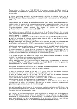 Toute action, en liaison avec POLE EMPLOI et les autres services de l'Etat, visant le
recrutement de demandeurs d'emploi en contrat de professionnalisation est vivement
encouragée.
Il a pour objectif de permettre à son bénéficiaire d'acquérir un diplôme ou un titre à
finalité professionnelle ou une qualification professionnelle reconnue dans la classification
de la CCN.
La loi prévoit que le contrat de professionnalisation «peut être à durée déterminée ou
indéterminée. Si le contrat de professionnalisation est à durée déterminée, il est conclu
pour une durée de 6 à 12 mois. Lorsqu'il est à durée indéterminée, la durée de
professionnalisation durant laquelle sont mises en oeuvre les actions de
professionnalisation est comprise entre 6 et 12 mois.»
Les parties signataires décident, afin de renforcer la professionnalisation des emplois
dans les entreprises relevant de la convention collective, que ces durées peuvent être
portées jusqu'à 24 mois pour :
• des jeunes de 16 à 25 ans sortis du système éducatif sans qualification professionnelle,
• pour les titulaires de minima sociaux (RSA, ASS et AAH) et les personnes ayant
bénéficié d'un contrat unique d'insertion,
• des actions visant des diplômes, des certifications inscrites au répertoire nationale des
certifications professionnelles (RNCP) reconnues dans la classification de la branche.
Légalement, la durée des formations est comprise entre 15 % et 25 % de la durée totale
du contrat de professionnalisation à durée déterminée ou de l'action de
professionnalisation du contrat à durée indéterminée sans pouvoir être inférieure à 150
heures. Les signataires décident que cette durée peut être portée jusqu'au 50 % de la
durée du contrat dès lors que le référentiel de formation l'exige pour :
- les jeunes n'ayant pas achevé un second cycle d'enseignement secondaire ou non
titulaire d'un diplôme technologique ou professionnel,
- pour ceux qui visent des formations diplômantes,
- pour les bénéficiaires du revenu de solidarité active (RSA), de l'allocation de solidarité
spécifique (ASS), de l'allocation aux adultes handicapés (AAH) et pour les personnes
ayant bénéficié d'un contrat unique d'insertion (CUI).
Soucieuses de renforcer l'attractivité de la branche, les parties signataires décident que,
les rémunérations minimales sont fixées de la façon suivante :
- pour les jeunes de moins de 21 ans : 65 % du SMIC ou du salaire minimum
conventionnel garanti correspondant au niveau de l'emploi occupé
- pour les jeunes entre 21 et 26 ans : 80 % du SMIC ou du salaire minimum
conventionnel garanti correspondant au niveau de l'emploi occupé
- pour les salariés de plus de 26 ans : 100 % du SMIC ou 85 % du salaire minimum
conventionnel garanti correspondant au niveau de l'emploi occupé
- pour les titulaires d'un baccalauréat professionnel ou d'un titre de niveau IV : la
rémunération ne pourra être inférieure au SMIC ou au salaire minimum conventionnel
garanti correspondant au niveau de l'emploi occupé.
L'emploi occupé pendant la durée du contrat de professionnalisation et l'évolution des
missions confiées pendant ces périodes en entreprise doivent être en lien direct avec la
formation suivie et la qualification visée.
Les contrats de professionnalisation à durée déterminée et peuvent être renouvelés une
fois si le bénéficiaire, ayant obtenu la qualification visée, prépare une qualification
supérieure ou complémentaire, si le bénéficiaire n'a pu obtenir la qualification envisagée
pour cause d'échec aux épreuves d'évaluation de la formation suivie, de maternité, de
maladie, d'accident du travail ou de défaillance de l'organisme de formation.
 