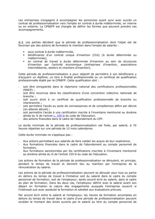 Les entreprises s'engagent à accompagner les personnes ayant suivi avec succès un
contrat de professionnalisation vers l'emploi en contrat à durée indéterminée, en interne
ou en externe. La CPNEFP est chargée de définir les formes que peuvent prendre ces
accompagnements.
6-3. Les parties décident que la période de professionnalisation dont l'objet est de
favoriser par des actions de formation le maintien dans l'emploi de salariés :
 sous contrat à durée indéterminée,
 bénéficiaires d'un contrat unique d'insertion (CUI) (à durée déterminée ou
indéterminée),
 en contrat de travail à durée déterminée d'insertion au sein de structures
d'insertion par l'activité économique (entreprises d'insertion, associations
intermédiaires, ateliers et chantiers d'insertion).
Cette période de professionnalisation a pour objectif de permettre à son bénéficiaire y
d'acquérir un diplôme, un titre à finalité professionnelle ou un certificat de qualification
professionnelle établi par la CPNEFP. Cette qualification doit :
- soit être enregistrée dans le répertoire national des certifications professionnelles
(RNCP) ;
- soit être reconnue dans les classifications d’une convention collective nationale de
branche ;
- soit ouvrir droit à un certificat de qualification professionnelle de branche ou
interbranche ;
- soit permettre l'accès au socle de connaissances et de compétences défini par décret
(en attente décret) ;
- soit permettre l'accès à une certification inscrite à l'inventaire mentionné au dixième
alinéa du II de l'article L. 335-6 du code de l'éducation.
- des actions financées dans le cadre de l’abondement du CPF.
La durée minimale de la période de professionnalisation est fixée, par salarié, à 70
heures réparties sur une période de 12 mois calendaires.
Cette durée minimale ne s’applique pas :
- Aux actions permettant aux salariés de faire valider les acquis de leur expérience,
- Aux formations financées dans le cadre de l’abondement au compte personnel de
formation,
- Aux formations sanctionnées per les certifications inscrites à l’inventaire mentionné
au dixième alinéa du II de l’article 335-6 du code de l’éducation.
Les actions de formation de la période de professionnalisation se déroulent, en principe,
pendant le temps de travail et donnent lieu au maintien par l'entreprise de la
rémunération du salarié.
Les actions de la période de professionnalisation peuvent se dérouler pour tout ou partie
en dehors du temps de travail à l'initiative soit du salarié dans le cadre du compte
personnel de formation, soit de l'employeur, après accord écrit du salarié, dans le cadre
du plan de formation. Dans les deux cas, l'employeur définit avec le salarié avant son
départ en formation la nature des engagements auxquels l'entreprise souscrit si
l'intéressé suit avec assiduité la formation et satisfait aux évaluations prévues.
Par accord écrit entre le salarié et l'employeur, les heures de formation accomplies en
dehors du temps de travail dans le cadre d'une période de professionnalisation peuvent
excéder le montant des droits ouverts par le salarié au titre du compte personnel de
 