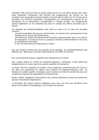 formation (CPF) dans la limite de quatre-vingts heures sur une même année civile. Dans
cette hypothèse, l'employeur doit prendre des engagements qui portent sur les
conditions dans lesquelles le salarié accède en priorité dans le délai d'un an à l'issue de la
formation aux fonctions disponibles correspondant aux connaissances acquises et sur
l'attribution de la classification correspondant à l'emploi occupé. Ces engagements
portent également sur les modalités de prise en compte des efforts accomplis par le
salarié.
Les périodes de professionnalisation sont mises en œuvre sur la base des principes
suivants :
- une personnalisation des parcours de formation, en fonction des connaissances et des
expériences de chacun des bénéficiaires ;
- une alternance alliant des séquences de formation professionnelle, dans ou en dehors
de l’entreprise, et l’exercice d’une ou plusieurs activités professionnelles en lien avec
la qualification recherchée ;
- le suivi de l’alternance est assuré par un tuteur.
6-4. Les forfaits horaires pour les contrats et les périodes de professionnalisation des
salariés sont définis par le conseil d’administration de l’OPCA de branche.
6-5. Les partenaires sociaux rappellent leur attachement au tutorat.
Pour chaque salarié en contrat de professionnalisation, l'employeur choisit désormais
obligatoirement un tuteur parmi les salariés qualifiés de l'entreprise.
Le tuteur doit être volontaire et justifier d’une expérience professionnelle d’au moins 2
ans dans une qualification en rapport avec l’objectif de professionnalisation visé. En
l’absence de salarié qualifié, l’employeur pourra assurer lui-même le tutorat dès lors qu’il
remplit les conditions de qualifications et d’expériences.
Reste à valider l’obligation de formation et les missions dévolues au tuteur (en attente de
parution des décrets d’application).
La formation des tuteurs devient obligatoire pour ceux qui n’ont pas bénéficié d’une
action de formation à la pédagogie et au transfert des savoirs.
 