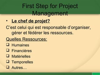First Step for Project
Management
• Le chef de projet?
C’est celui qui est responsable d’organiser,
gérer et fédérer les ressources.
Quelles Ressources:
 Humaines
 Financières
 Matèrielles
 Temporelles
 Autres…
 