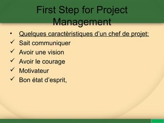 First Step for Project
Management
• Quelques caractèristiques d’un chef de projet:
 Sait communiquer
 Avoir une vision
 Avoir le courage
 Motivateur
 Bon état d’esprit,
 