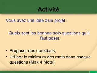 Activité
Vous avez une idée d’un projet :
Quels sont les bonnes trois questions qu’il
faut poser.
• Proposer des questions,
• Utiliser le minimum des mots dans chaque
questions (Max 4 Mots)
 
