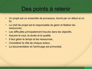 Des points à retenir
• Un projet est un ensemble de processus, borné par un début et un
fin.
• Le chef de projet est le responsable de gérer et fédérer les
ressources,
• Les difficultés principalement trouvés dans les objectifs,
• Assurer le cout, la durée et la qualité.
• Il faut gérer le temps et les ressources,
• Considérer le rôle de chaque acteur,
• La documentation et l’archivage est primordial,
 