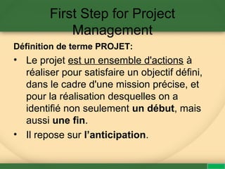 First Step for Project
Management
Définition de terme PROJET:
• Le projet est un ensemble d'actions à
réaliser pour satisfaire un objectif défini,
dans le cadre d'une mission précise, et
pour la réalisation desquelles on a
identifié non seulement un début, mais
aussi une fin.
• Il repose sur l’anticipation.
 