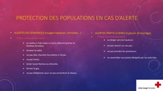 PROTECTION DES POPULATIONS EN CAS D’ALERTE
• ALERTES EN GENERALES (nuages toxiques, tornades…)
• Il faut immédiatement :
 se mettre à l’abri dans un local calfeutré (portes et
fenêtres fermées).
 écouter la radio.
 ne pas aller chercher les enfants à l’école.
 ne pas fumer.
 éviter toute flamme ou étincelle.
 fermer le gaz.
 ne pas téléphoner pour ne pas encombrer le réseau.
• ALERTES PARTICULIERES (rupture de barrage)
• Il faut immédiatement :
 se diriger vers les hauteurs
 ne pas revenir sur ses pas ;
 ne pas prendre les ascenseurs
 se rassembler aux points désignés par les autorités.
 