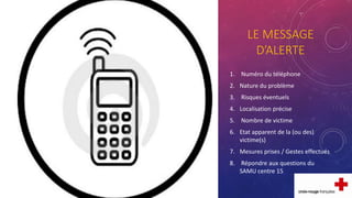 LE MESSAGE
D’ALERTE
1. Numéro du téléphone
2. Nature du problème
3. Risques éventuels
4. Localisation précise
5. Nombre de victime
6. Etat apparent de la (ou des)
victime(s)
7. Mesures prises / Gestes effectués
8. Répondre aux questions du
SAMU centre 15
 
