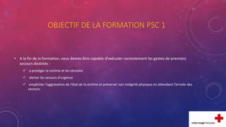 OBJECTIF DE LA FORMATION PSC 1
• A la fin de la formation, vous devrez être capable d’exécuter correctement les gestes de premiers
secours destinés :
 à protéger la victime et les témoins
 alerter les secours d’urgence
 empêcher l’aggravation de l’état de la victime et préserver son intégrité physique en attendant l’arrivée des
secours.
 