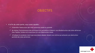 OBJECTIFS
• A la fin de cette partie, vous serez capable :
 d’identifier l’obstruction des voies aériennes totale ou partielle
 de réaliser l’enchaînement des techniques qui permettent d’obtenir une désobstruction des voies aériennes
chez l’adulte, l’enfant et le nourrisson en cas d’obstruction totale
 d’indiquer la conduite à tenir que vous devez adopter devant une victime qui présente une obstruction
partielle des voies aériennes.
 