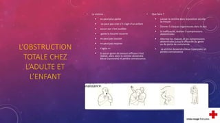 L’OBSTRUCTION
TOTALE CHEZ
L’ADULTE ET
L’ENFANT
• La victime :
 ne peut plus parler
 ne peut pas crier s’il s’agit d’un enfant
 aucun son n’est audible
 garde la bouche ouverte
 ne peut pas tousser
 ne peut pas respirer
 s’agite =>
 Si aucun geste de secours efficace n’est
réalisé, alors alors la victime deviendra
bleue (cyanosée) et perdra connaissance.
• Que faire ?
 Laisser la victime dans la position où elle
se trouve
 Donner 5 claques vigoureuses dans le dos
 Si inefficacité, réaliser 5 compressions
abdominales
 Alternez les claques et les compressions
abdominales jusqu’à efficacité du geste
ou de perte de conscience.
 La victime deviendra bleue (cyanosée) et
perdra connaissance
 