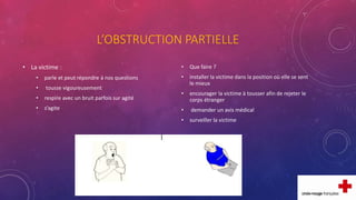 L’OBSTRUCTION PARTIELLE
• La victime :
• parle et peut répondre à nos questions
• tousse vigoureusement
• respire avec un bruit parfois sur agité
• s’agite
• Que faire ?
• installer la victime dans la position où elle se sent
le mieux
• encourager la victime à tousser afin de rejeter le
corps étranger
• demander un avis médical
• surveiller la victime
 