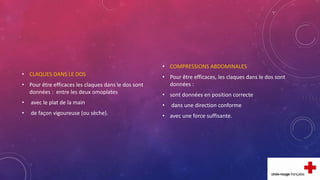 • CLAQUES DANS LE DOS
• Pour être efficaces les claques dans le dos sont
données : entre les deux omoplates
• avec le plat de la main
• de façon vigoureuse (ou sèche).
• COMPRESSIONS ABDOMINALES
• Pour être efficaces, les claques dans le dos sont
données :
• sont données en position correcte
• dans une direction conforme
• avec une force suffisante.
 