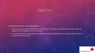 OBJECTIFS
• A la fin de cette partie, vous serez capable
• En presence d une personne qui presente un saignement , de realiser une compression direct de l endroit qui
saigne, en vous protegeant les mains si possible
• De choisir le geste et/ou la position la plus adaptee pour eviter l aggravation d une victim qui saigne du nez ou
qui vomit ou crache du sang.
 