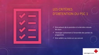 LES CRITÈRES
D’OBTENTION DU PSC 1
 Etre présent de la première à la dernière minute
de cours
 Participer activement à l’ensemble des parties du
programme
 Etre validé à au moins un cas concret
 
