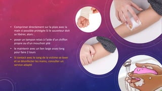 • Comprimer directement sur la plaie avec la
main si possible protégée Si le sauveteur doit
se libérer, alors :
• poser un tampon relais à l’aide d’un chiffon
propre ou d’un mouchoir plié
• le maintenir avec un lien large assez long
pour faire 2 tours
• Si contact avec le sang de la victime se laver
et se désinfecter les mains, consulter un
service adapté
 