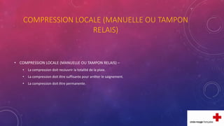COMPRESSION LOCALE (MANUELLE OU TAMPON
RELAIS)
• COMPRESSION LOCALE (MANUELLE OU TAMPON RELAIS) –
• La compression doit recouvrir la totalité de la plaie.
• La compression doit être suffisante pour arrêter le saignement.
• La compression doit être permanente.
 