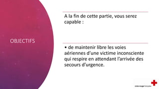 OBJECTIFS
A la fin de cette partie, vous serez
capable :
• de maintenir libre les voies
aériennes d’une victime inconsciente
qui respire en attendant l’arrivée des
secours d’urgence.
 