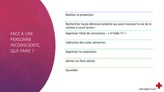 FACE À UNE
PERSONNE
INCONSCIENTE,
QUE FAIRE ?
Réaliser la protection
Rechercher toute détresse évidente qui peut menacer la vie de la
victime à court terme –
Apprécier l’état de conscience - « A l’aide !!! » -
Libération des voies aériennes
Apprécier la respiration
Alerter ou faire alerter
Surveiller
 