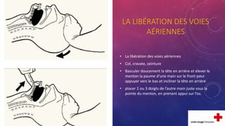 LA LIBÉRATION DES VOIES
AÉRIENNES
• La libération des voies aériennes
• Col, cravate, ceinture
• Basculer doucement la tête en arrière et élever le
menton la paume d’une main sur le front pour
appuyer vers le bas et incliner la tête en arrière
• placer 2 ou 3 doigts de l’autre main juste sous la
pointe du menton, en prenant appui sur l’os.
 
