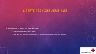 LIBERTE DES VOIES AERIENNES
• Pour assurer la liberté des voies aériennes :
• Le menton doit être tiré vers l’avant ;
• La tête doit être basculée prudemment en arrière et maintenue dans cette position.
 