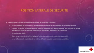 POSITION LATERALE DE SECURITE
• La mise en PLS d’une victime doit respecter les principes suivants :
• Le retournement de la victime sur le côté limite au maximum les mouvements de la colonne cervicale
• Une fois sur le côté, la victime se trouve dans une position la plus latérale possible, tête basculée en arrière
pour éviter la chute de la langue et permettre l’écoulement des liquides vers l’extérieur
• La position est stable
• Toute compression de la poitrine qui peut limiter les mouvements respiratoires est évitée
• La surveillance de la respiration de la victime et l’accès aux voies aériennes sont possibles.
 