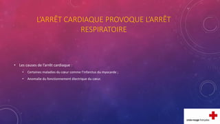 L’ARRÊT CARDIAQUE PROVOQUE L’ARRÊT
RESPIRATOIRE
• Les causes de l’arrêt cardiaque :
• Certaines maladies du cœur comme l’infarctus du myocarde ;
• Anomalie du fonctionnement électrique du cœur.
 