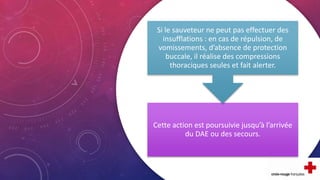 Cette action est poursuivie jusqu’à l’arrivée
du DAE ou des secours.
Si le sauveteur ne peut pas effectuer des
insufflations : en cas de répulsion, de
vomissements, d’absence de protection
buccale, il réalise des compressions
thoraciques seules et fait alerter.
 